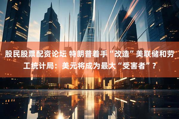 股民股票配资论坛 特朗普着手“改造”美联储和劳工统计局：美元将成为最大“受害者”？
