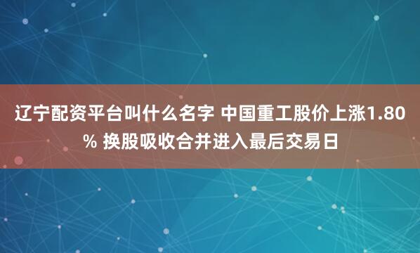 辽宁配资平台叫什么名字 中国重工股价上涨1.80% 换股吸收合并进入最后交易日