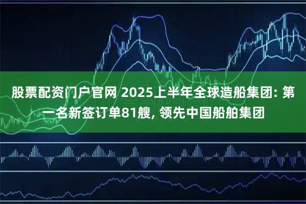 股票配资门户官网 2025上半年全球造船集团: 第一名新签订单81艘, 领先中国船舶集团