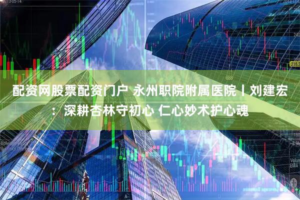 配资网股票配资门户 永州职院附属医院丨刘建宏：深耕杏林守初心 仁心妙术护心魂