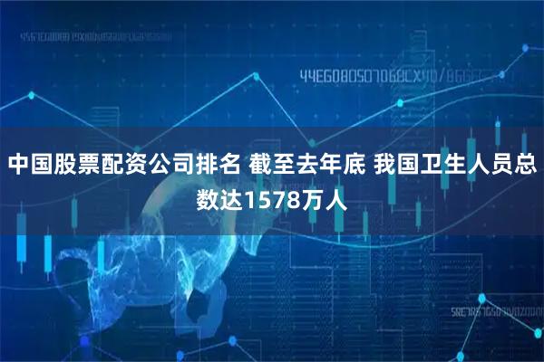 中国股票配资公司排名 截至去年底 我国卫生人员总数达1578万人