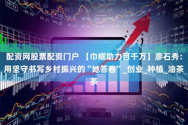 配资网股票配资门户 【巾帼助力百千万】廖石秀：用坚守书写乡村振兴的“她答卷”_创业_种植_油茶