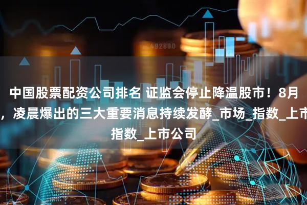 中国股票配资公司排名 证监会停止降温股市！8月23日，凌晨爆出的三大重要消息持续发酵_市场_指数_上市公司