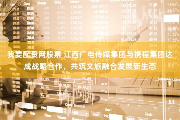 我要配资网股票 江西广电传媒集团与携程集团达成战略合作，共筑文旅融合发展新生态