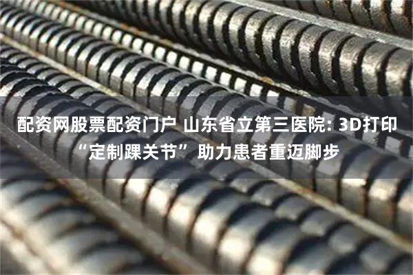 配资网股票配资门户 山东省立第三医院: 3D打印“定制踝关节” 助力患者重迈脚步