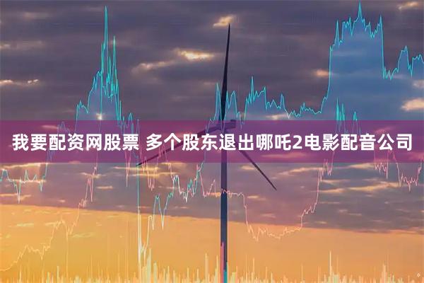 我要配资网股票 多个股东退出哪吒2电影配音公司