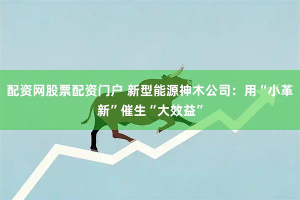 配资网股票配资门户 新型能源神木公司：用“小革新”催生“大效益”