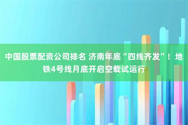 中国股票配资公司排名 济南年底“四线齐发”！地铁4号线月底开启空载试运行