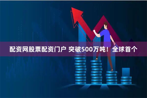 配资网股票配资门户 突破500万吨！全球首个
