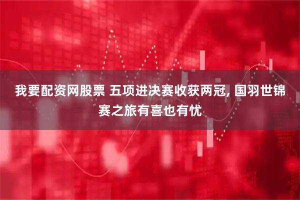 我要配资网股票 五项进决赛收获两冠, 国羽世锦赛之旅有喜也有忧
