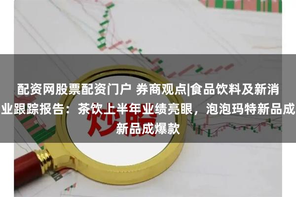 配资网股票配资门户 券商观点|食品饮料及新消费行业跟踪报告：茶饮上半年业绩亮眼，泡泡玛特新品成爆款
