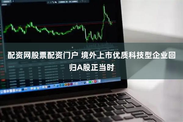 配资网股票配资门户 境外上市优质科技型企业回归A股正当时