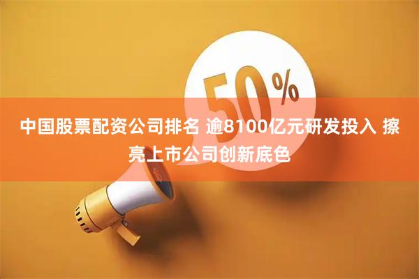 中国股票配资公司排名 逾8100亿元研发投入 擦亮上市公司创新底色