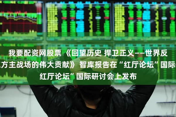 我要配资网股票 《回望历史 捍卫正义——世界反法西斯战争东方主战场的伟大贡献》 智库报告在“红厅论坛”国际研讨会上发布