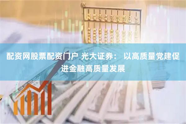 配资网股票配资门户 光大证券： 以高质量党建促进金融高质量发展