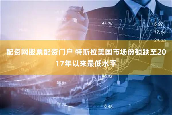 配资网股票配资门户 特斯拉美国市场份额跌至2017年以来最低水平