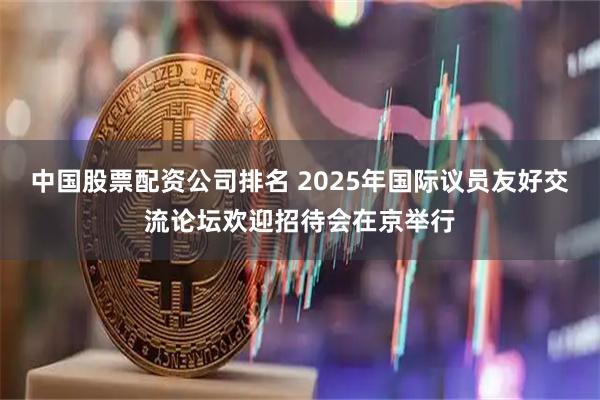 中国股票配资公司排名 2025年国际议员友好交流论坛欢迎招待会在京举行