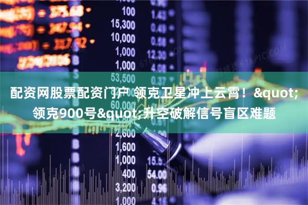 配资网股票配资门户 领克卫星冲上云霄！&quot;领克900号&quot;升空破解信号盲区难题