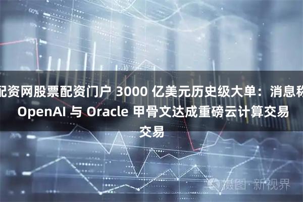 配资网股票配资门户 3000 亿美元历史级大单：消息称 OpenAI 与 Oracle 甲骨文达成重磅云计算交易