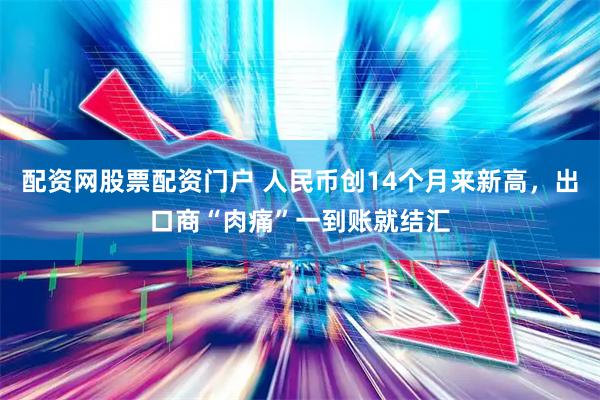 配资网股票配资门户 人民币创14个月来新高，出口商“肉痛”一到账就结汇