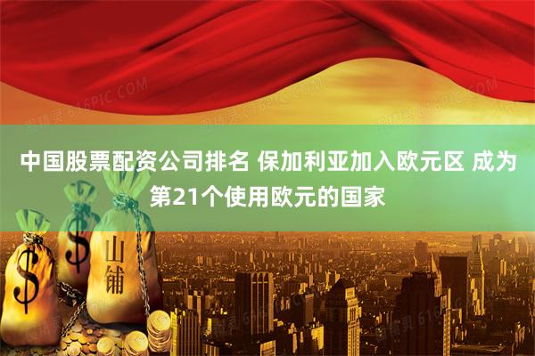 中国股票配资公司排名 保加利亚加入欧元区 成为第21个使用欧元的国家