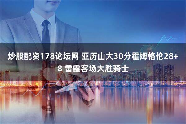 炒股配资178论坛网 亚历山大30分霍姆格伦28+8 雷霆客场大胜骑士