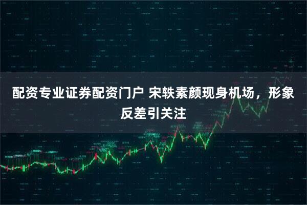 配资专业证券配资门户 宋轶素颜现身机场，形象反差引关注