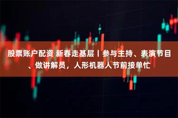 股票账户配资 新春走基层丨参与主持、表演节目、做讲解员，人形机器人节前接单忙