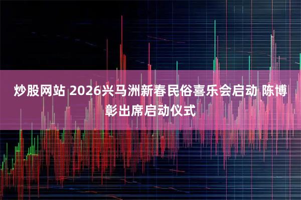 炒股网站 2026兴马洲新春民俗喜乐会启动 陈博彰出席启动仪式