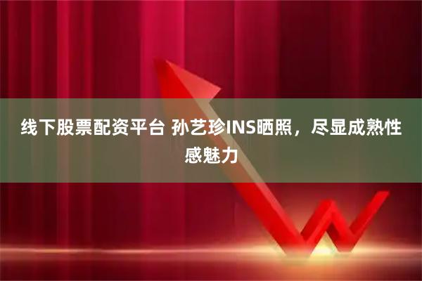 线下股票配资平台 孙艺珍INS晒照，尽显成熟性感魅力