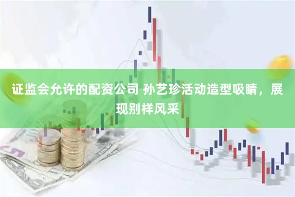 证监会允许的配资公司 孙艺珍活动造型吸睛，展现别样风采