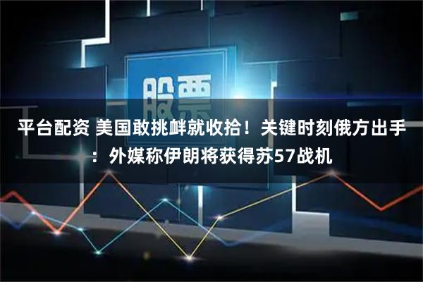 平台配资 美国敢挑衅就收拾！关键时刻俄方出手：外媒称伊朗将获得苏57战机
