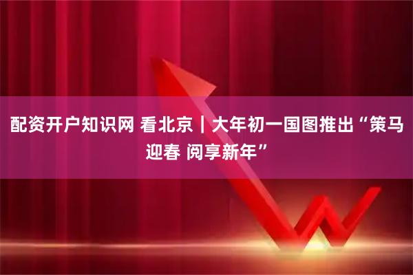 配资开户知识网 看北京｜大年初一国图推出“策马迎春 阅享新年”