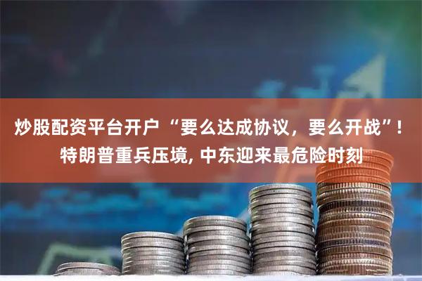 炒股配资平台开户 “要么达成协议，要么开战”! 特朗普重兵压境, 中东迎来最危险时刻