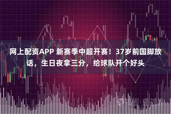 网上配资APP 新赛季中超开赛!37岁前国脚放话,生日夜拿三分,给球队开个好头