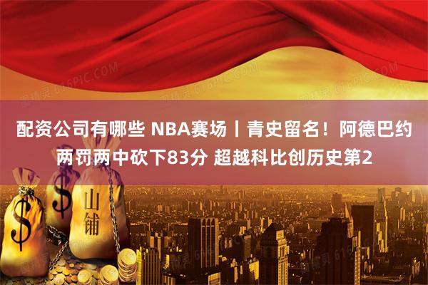 配资公司有哪些 NBA赛场丨青史留名！阿德巴约两罚两中砍下83分 超越科比创历史第2