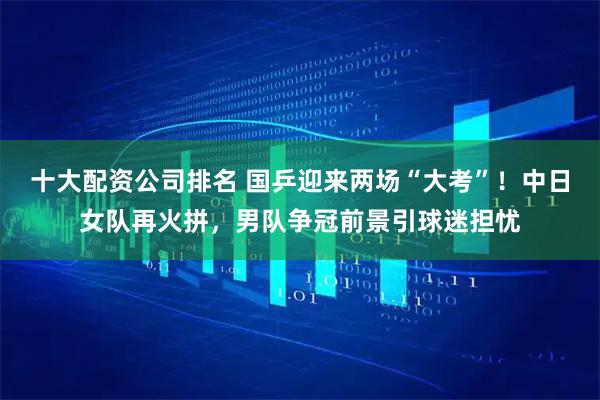 十大配资公司排名 国乒迎来两场“大考”！中日女队再火拼，男队争冠前景引球迷担忧