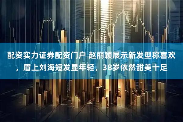 配资实力证券配资门户 赵丽颖展示新发型称喜欢,眉上刘海短发显年轻,38岁依然甜美十足