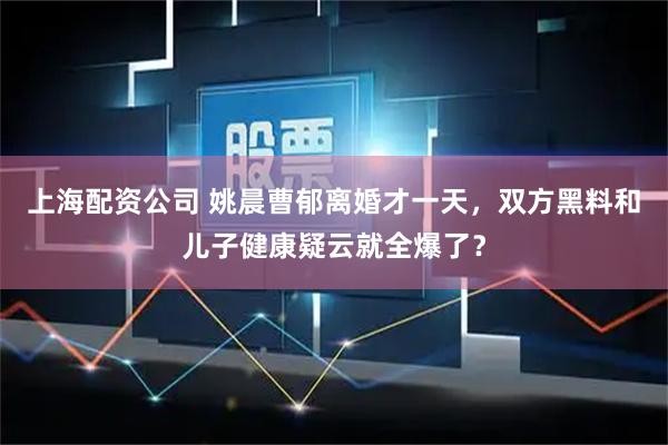 上海配资公司 姚晨曹郁离婚才一天,双方黑料和儿子健康疑云就全爆了?