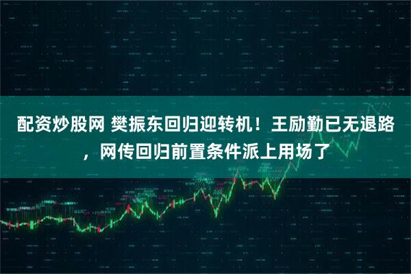 配资炒股网 樊振东回归迎转机！王励勤已无退路，网传回归前置条件派上用场了