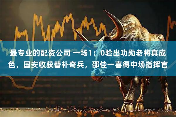 最专业的配资公司 一场1：0验出功勋老将真成色，国安收获替补奇兵，邵佳一喜得中场指挥官