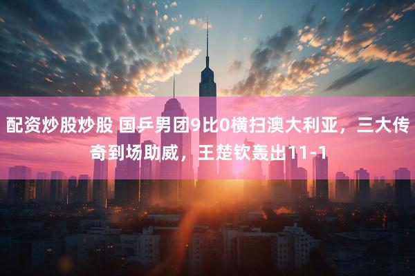 配资炒股炒股 国乒男团9比0横扫澳大利亚，三大传奇到场助威，王楚钦轰出11-1