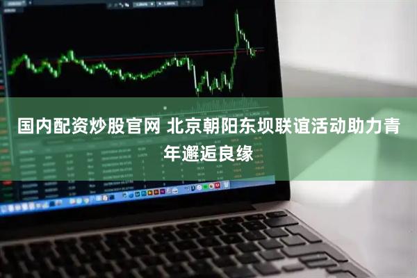 国内配资炒股官网 北京朝阳东坝联谊活动助力青年邂逅良缘