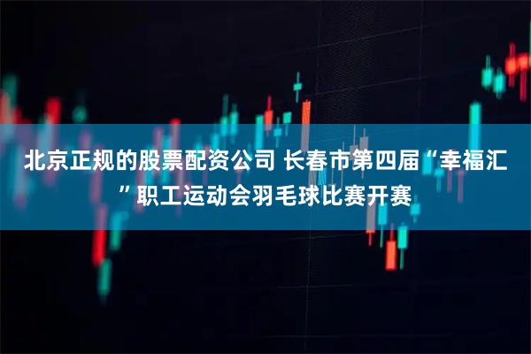 北京正规的股票配资公司 长春市第四届“幸福汇”职工运动会羽毛球比赛开赛