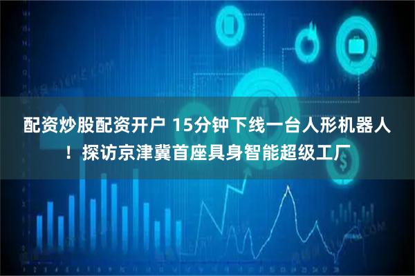 配资炒股配资开户 15分钟下线一台人形机器人！探访京津冀首座具身智能超级工厂