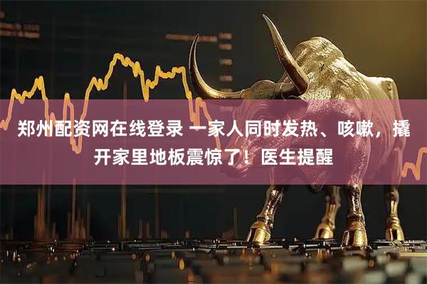 郑州配资网在线登录 一家人同时发热、咳嗽，撬开家里地板震惊了！医生提醒