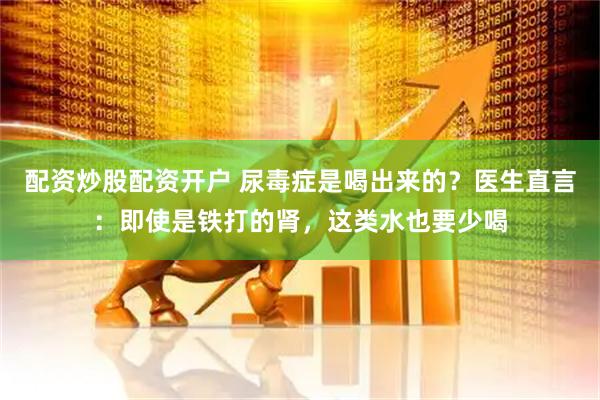 配资炒股配资开户 尿毒症是喝出来的？医生直言：即使是铁打的肾，这类水也要少喝