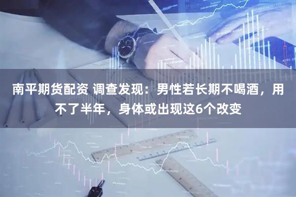 南平期货配资 调查发现：男性若长期不喝酒，用不了半年，身体或出现这6个改变
