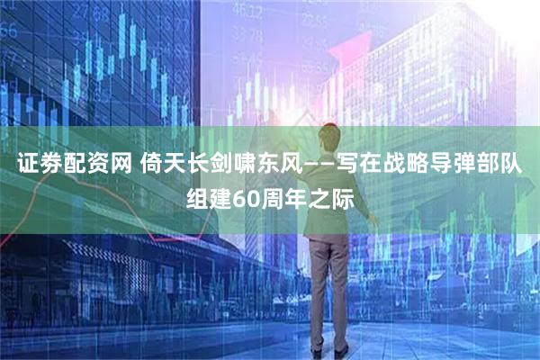 证劵配资网 倚天长剑啸东风——写在战略导弹部队组建60周年之际