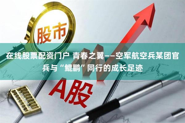 在线股票配资门户 青春之翼——空军航空兵某团官兵与“鲲鹏”同行的成长足迹